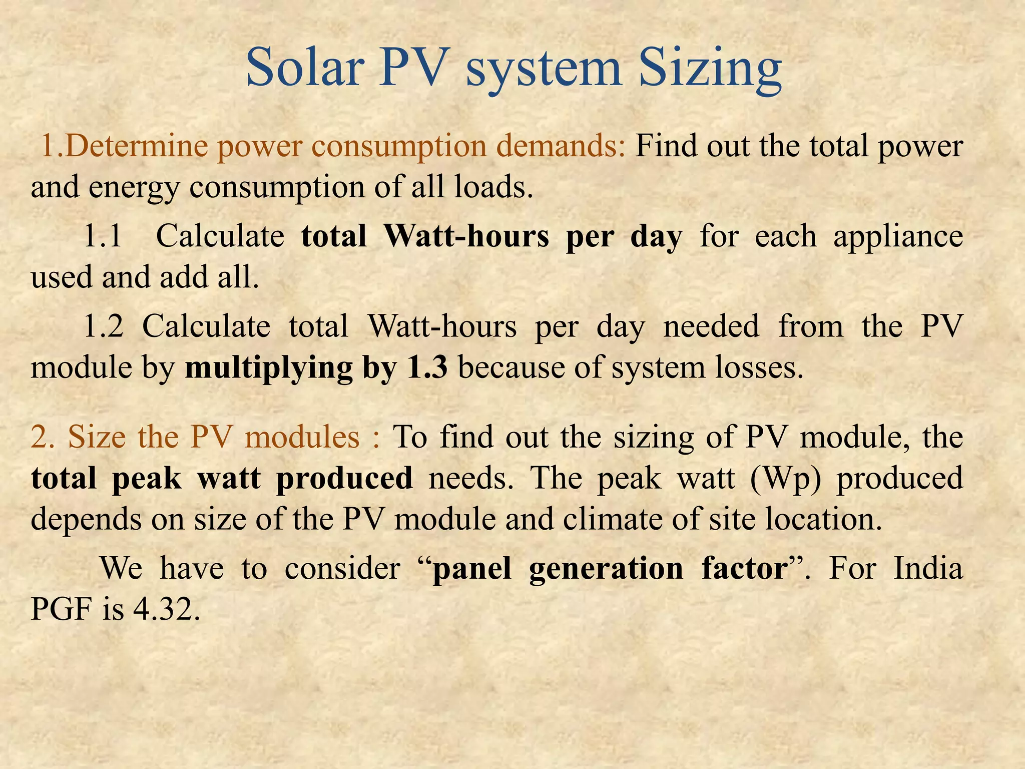 Solar PV system Sizing
1.Determine power consumption demands: Find out the total power
and energy consumption of all loads.
1.1 Calculate total Watt-hours per day for each appliance
used and add all.
1.2 Calculate total Watt-hours per day needed from the PV
module by multiplying by 1.3 because of system losses.
2. Size the PV modules : To find out the sizing of PV module, the
total peak watt produced needs. The peak watt (Wp) produced
depends on size of the PV module and climate of site location.
We have to consider “panel generation factor”. For India
PGF is 4.32.
 