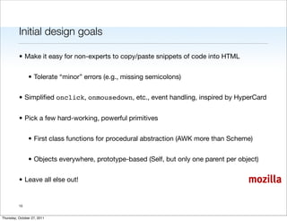 Initial design goals

          • Make it easy for non-experts to copy/paste snippets of code into HTML


                • Tolerate “minor” errors (e.g., missing semicolons)


          • Simpliﬁed onclick, onmousedown, etc., event handling, inspired by HyperCard


          • Pick a few hard-working, powerful primitives


                • First class functions for procedural abstraction (AWK more than Scheme)


                • Objects everywhere, prototype-based (Self, but only one parent per object)


          • Leave all else out!                                                         mozilla

          10


Thursday, October 27, 2011
 