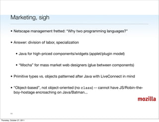Marketing, sigh

          • Netscape management fretted: “Why two programming languages?”


          • Answer: division of labor, specialization


                • Java for high-priced components/widgets (applet/plugin model)


                • “Mocha” for mass market web designers (glue between components)


          • Primitive types vs. objects patterned after Java with LiveConnect in mind


          • “Object-based”, not object-oriented (no class) -- cannot have JS/Robin-the-
            boy-hostage encroaching on Java/Batman...
                                                                                        mozilla

          11


Thursday, October 27, 2011
 