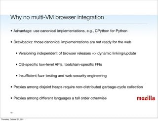 Why no multi-VM browser integration

          • Advantage: use canonical implementations, e.g., CPython for Python


          • Drawbacks: those canonical implementations are not ready for the web


                • Versioning independent of browser releases => dynamic linking/update


                • OS-speciﬁc low-level APIs, toolchain-speciﬁc FFIs


                • Insufﬁcient fuzz-testing and web security engineering


          • Proxies among disjoint heaps require non-distributed garbage-cycle collection


          • Proxies among different languages a tall order otherwise                     mozilla

          19


Thursday, October 27, 2011
 