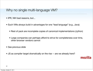 Why no single multi-language VM?

          • IPR, NIH bad reasons, but...


          • Such VMs always build in advantages for one “lead language” (e.g., Java)


                • Rest of pack are incomplete copies of canonical implementations (Jython)


                • Large companies can perhaps afford to strive for completeness over time,
                  other browser vendors cannot


          • See previous slide


          • JS as compiler target dramatically on the rise -- are we already here?

                                                                                       mozilla

          22


Thursday, October 27, 2011
 