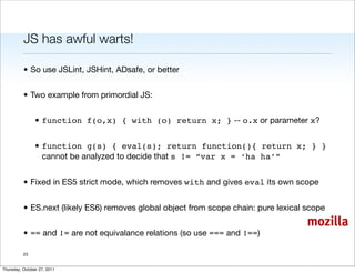 JS has awful warts!

          • So use JSLint, JSHint, ADsafe, or better


          • Two example from primordial JS:


                • function f(o,x) { with (o) return x; } -- o.x or parameter x?


                • function g(s) { eval(s); return function(){ return x; } }
                  cannot be analyzed to decide that s != “var x = ‘ha ha’”


          • Fixed in ES5 strict mode, which removes with and gives eval its own scope


          • ES.next (likely ES6) removes global object from scope chain: pure lexical scope
                                                                                      mozilla
          • == and != are not equivalance relations (so use === and !==)

          23


Thursday, October 27, 2011
 