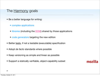The Harmony goals

          • Be a better language for writing:

                • complex applications

                • libraries (including the DOM) shared by those applications

                • code generators targeting the new edition

          • Better tests, if not a testable (executable) speciﬁcation

          • Adopt de facto standards where possible

          • Keep versioning as simple and linear as possible

          • Support a statically veriﬁable, object-capability subset           mozilla

          29


Thursday, October 27, 2011
 