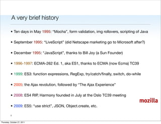 A very brief history

          • Ten days in May 1995: “Mocha”, form validation, img rollovers, scripting of Java

          • September 1995: “LiveScript” (did Netscape marketing go to Microsoft after?)

          • December 1995: “JavaScript”, thanks to Bill Joy (a Sun Founder)

          • 1996-1997: ECMA-262 Ed. 1, aka ES1, thanks to ECMA (now Ecma) TC39

          • 1999: ES3: function expressions, RegExp, try/catch/ﬁnally, switch, do-while

          • 2005: the Ajax revolution, followed by “The Ajax Experience”

          • 2008: ES4 RIP, Harmony founded in July at the Oslo TC39 meeting
                                                                                      mozilla
          • 2009: ES5: “use strict”, JSON, Object.create, etc.

          3


Thursday, October 27, 2011
 