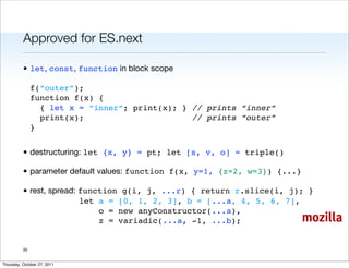 Approved for ES.next

          • let, const, function in block scope

               f(“outer”);
               function f(x) {
                 { let x = “inner”; print(x); } // prints “inner”
                 print(x);                      // prints “outer”
               }


          • destructuring: let {x, y} = pt; let [s, v, o] = triple()

          • parameter default values: function f(x, y=1, {z=2, w=3}) {...}

          • rest, spread: function g(i, j, ...r) { return r.slice(i, j); }
                          let a = [0, 1, 2, 3], b = [...a, 4, 5, 6, 7],
                              o = new anyConstructor(...a),
                              z = variadic(...a, -1, ...b);                  mozilla

          30


Thursday, October 27, 2011
 