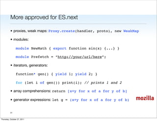 More approved for ES.next

          • proxies, weak maps: Proxy.create(handler, proto), new WeakMap

          • modules:

                module NewMath { export function sin(x) {...} }

                module Prefetch = “http://your/url/here”;

          • iterators, generators:

                function* gen() { yield 1; yield 2; }

                for (let i of gen()) print(i); // prints 1 and 2

          • array comprehensions: return [x+y for x of a for y of b]

          • generator expressions: let g = (x+y for x of a for y of b)   mozilla

          31


Thursday, October 27, 2011
 