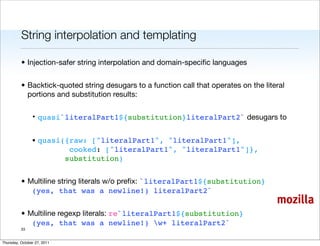String interpolation and templating

          • Injection-safer string interpolation and domain-speciﬁc languages


          • Backtick-quoted string desugars to a function call that operates on the literal
            portions and substitution results:

                • quasi`literalPart1${substitution}literalPart2` desugars to


                • quasi({raw: ["literalPart1", "literalPart1"],
                         cooked: ["literalPart1", "literalPart1"]},
                        substitution)


          • Multiline string literals w/o preﬁx: `literalPart1${substitution}
             (yes, that was a newline!) literalPart2`
                                                                                        mozilla
          • Multiline regexp literals: re`literalPart1${substitution}
             (yes, that was a newline!) w+ literalPart2`
          33


Thursday, October 27, 2011
 