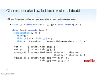 Classes squeaked by, but face existential doubt

          • Sugar for prototypal object pattern, also supports closure patterns:

                • const px = Name.create(‘x’), py = Name.create(‘y’);

                   class Point extends Base {
                     constructor(x, y) {
                       super();
                       this[px] = x, this[py] = y;
                       this.r = function() { return Math.sqrt(x*x + y*y); }
                     }
                     get x()    { return this[px]; }
                     get y()    { return this[py]; }
                     proto_r() { return Math.sqrt(this[px] * this[px] +
                                                   this[py] * this[py]); }
                     equals(p) { return this[px] === p[px] &&
                                         this[py] === p[py]; }                     mozilla
                   }

          34


Thursday, October 27, 2011
 