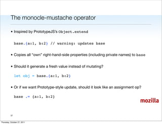 The monocle-mustache operator

          • Inspired by PrototypeJS’s Object.extend


               base.{a:1, b:2} // warning: updates base


          • Copies all “own” right-hand-side properties (including private names) to base


          • Should it generate a fresh value instead of mutating?

               let obj = base.{a:1, b:2}


          • Or if we want Prototype-style update, should it look like an assignment op?

               base .= {a:1, b:2}
                                                                                      mozilla

          37


Thursday, October 27, 2011
 