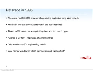 Netscape in 1995

          • Netscape had 50-80% browser share during explosive early Web growth


          • Microsoft low-ball buy-out attempt in late 1994 rebuffed


          • Threat to Windows made explicit by Java and too much hype


          • “Worse is Better!” - @pmarca channeling @rpg


          • “We are doomed!” - engineering refrain


          • Very narrow window in which to innovate and “get on ﬁrst”


                                                                                  mozilla

          4


Thursday, October 27, 2011
 