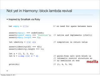 Not yet in Harmony: block lambda revival

          • Inspired by Smalltalk via Ruby

               let empty = {||};                      // no need for space between bars


               assert(empty() === undefined);
               assert(typeof empty === "function");   // native and implements [[Call]]
               assert(empty.length === 0);
           
               let identity = {|x| x};                // completion is return value
           
               assert(identity(42) === 42);
               assert(identity.length === 1);
           
               let a = [1, 2, 3, 4];
               let b = a.map {|e| e * e}              // paren-free call with block is
                                                      // idiomatic control structure so
                                                      // no semicolon at end
                                                                                  mozilla
               print(b);                              // [1, 4, 9, 16]


          40


Thursday, October 27, 2011
 