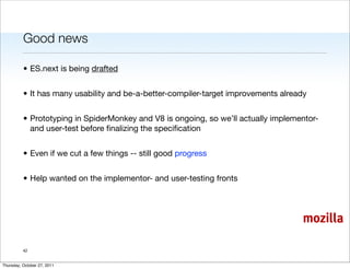 Good news

          • ES.next is being drafted


          • It has many usability and be-a-better-compiler-target improvements already


          • Prototyping in SpiderMonkey and V8 is ongoing, so we’ll actually implementor-
            and user-test before ﬁnalizing the speciﬁcation


          • Even if we cut a few things -- still good progress


          • Help wanted on the implementor- and user-testing fronts




                                                                                    mozilla

          42


Thursday, October 27, 2011
 