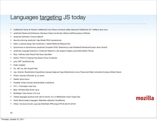 Languages targeting JS today
          •    CoffeeScript Family (& Friends): CoffeeScript Coco Parsec Contracts.coffee Uberscript ToffeeScript JS11 Kaffeine Jack move

          •    JavaScript Parsers and Extensions: Narcissus Traceur es-lab qfox reﬂect.js bdParse parse-js ZeParser

          •    Javascript Optimizers: Closure UglifyJS

          •    Security enforcing JavaScript: Caja ADsafe FBJS Jacaranda etc.

          •    Static or optional typing: Dart JavaScript++ SafeJS MileScript Mascara Roy

          •    Synchronous to Asynchronous JavaScript Compilers (CPS): Streamline.js mobl StratiﬁedJS NarrativeJS jwacs Jscex TameJS

          •    JavaScript Language Extensions: ContextJS Objective-J JS2 jangaroo Flapjax jLang RestrictMode TIScript

          •    Ruby: HotRuby rb2js RubyJS Red Quby Opal 8ball

          •    Python: PYXC-PJ Pyjamas Pyjs Skulpt PyCow PyvaScript

          •    Java: GWT Java2Script j2js

          •    Scala: scalagwt

          •    C#, .NET: jsc JSIL Script# Preﬁx

          •    Lisp, Scheme: BiwaScheme ClojureScript clojurejs EdgeLisp Fargo MobyScheme nconc Parenscript Ralph scheme2js Scriptjure Sibilant Spock

          •    OCaml: Ocamljs O'Browser Js_of_ocaml

          •    Haskell: ghcjs jmacro

          •    Smalltalk: Amber Clamato SilverSmalltalk LivelyKernel

          •    C/C++: Emscripten mala Clue

          •    Basic: NS Basic/App Studio, qb.js

          •    Multitarget: Haxe Fantom LZX Clue

          •

          •
               Tierless languages (produce both client & server): Fun Ur WebSharper mobl E Sugar Opa

               Visual, Blocks-based Languages: Waterbear JsMorphic ScriptBlocks
                                                                                                                                                        mozilla
          •    Others: Oia Quixe Gnusto Logo p2js Reb2Static RPN phype OP4JS jsForth wForth




          43


Thursday, October 27, 2011
 