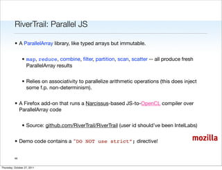 RiverTrail: Parallel JS

          • A ParallelArray library, like typed arrays but immutable.


                • map, reduce, combine, ﬁlter, partition, scan, scatter -- all produce fresh
                  ParallelArray results


                • Relies on associativity to parallelize arithmetic operations (this does inject
                  some f.p. non-determinism).


          • A Firefox add-on that runs a Narcissus-based JS-to-OpenCL compiler over
            ParallelArray code


                • Source: github.com/RiverTrail/RiverTrail (user id should’ve been IntelLabs)


          • Demo code contains a "DO NOT use strict”; directive!                             mozilla

          46


Thursday, October 27, 2011
 