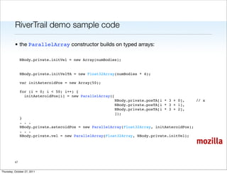 RiverTrail demo sample code

          • the ParallelArray constructor builds on typed arrays:

               NBody.private.initVel = new Array(numBodies);


               NBody.private.initVelTA = new Float32Array(numBodies * 4);

               var initAsteroidPos = new Array(50);

               for (i = 0; i < 50; i++) {
                 initAsteroidPos[i] = new ParallelArray([
                                                         NBody.private.posTA[i * 3 + 0],     // x
                                                         NBody.private.posTA[i * 3 + 1],
                                                         NBody.private.posTA[i * 3 + 2],
                                                         ]);
               }
               . . .
               NBody.private.asteroidPos = new ParallelArray(Float32Array, initAsteroidPos);
               . . .
               NBody.private.vel = new ParallelArray(Float32Array, NBody.private.initVel);
                                                                                             mozilla

          47


Thursday, October 27, 2011
 