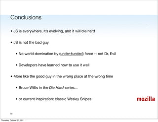 Conclusions

          • JS is everywhere, it’s evolving, and it will die hard


          • JS is not the bad guy


                • No world domination by (under-funded) force -- not Dr. Evil


                • Developers have learned how to use it well


          • More like the good guy in the wrong place at the wrong time


                • Bruce Willis in the Die Hard series...


                • or current inspiration: classic Wesley Snipes                 mozilla

          50


Thursday, October 27, 2011
 