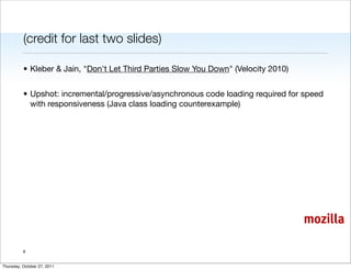 (credit for last two slides)

          • Kleber & Jain, "Don't Let Third Parties Slow You Down" (Velocity 2010)


          • Upshot: incremental/progressive/asynchronous code loading required for speed
            with responsiveness (Java class loading counterexample)




                                                                                     mozilla

          9


Thursday, October 27, 2011
 
