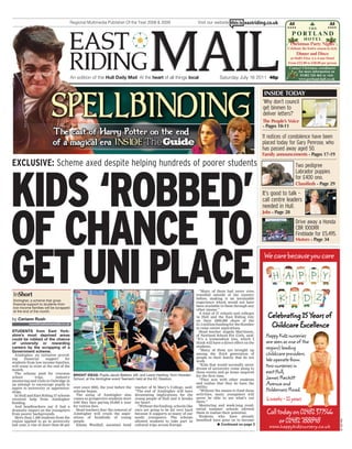 At the heart of all things local 46pSaturday July 16 2011
Regional Multimedia Publisher Of the Year 2008 & 2009 Visit our website
An edition of the Hull Daily Mail
MAI-E01-S2
EXCLUSIVE: Scheme axed despite helping hundreds of poorer students
by Ceriann Rush
news@mailnewsmedia.co.uk
G Continued on page 2
InShort
Aimhigher, a scheme that gives
financial support to students from
low-income families will be scrapped
at the end of the month.
BRIGHT IDEAS: Pupils Jacob Batters, left, and Lewis Harding, from Howden
School, at the Aimhigher event Teentech held at the KC Stadium.
The People’s Voice
- Pages 10-11
Drive away a Honda
CBR 1000RR
Fireblade for £5,495.
Motors - Page 34
Jobs - Page 28
Classifieds - Page 29
11 notices of condolence have been
placed today for Gary Penrose, who
has passed away aged 50.
Family announcements - Pages 17-19
INSIDE TODAY
‘Why don’t council
get binmen to
deliver letters?’
It’s good to talk –
call centre leaders
needed in Hull.
Two pedigree
Labrador puppies
for £400 ono.
KIDS ‘ROBBED’
OF CHANCE TO
GETUNIPLACE
STUDENTS from East York-
shire’s most deprived areas
could be robbed of the chance
of university or rewarding
careers by the scrapping of a
Government scheme.
Aimhigher, an initiative provid-
ing financial support for
students from low-income families,
will cease to exist at the end of the
month.
The scheme paid for overseas
school trips, industry
mentoring and visits to Oxbridge in
an attempt to encourage pupils to
aspire to university or apprentice-
ships.
In Hull and East Riding 37 schools
received help from Aimhigher
funding.
And headteachers say it had a
dramatic impact on the youngsters
from poorer backgrounds.
More than 1,400 students from the
region applied to go to university
last year, a rise of more than 66 per
cent since 2003, the year before the
scheme began.
The axing of Aimhigher also
comes as prospective students were
told they face paying £9,000 a year
for tuition fees.
Head teachers fear the removal of
Aimhigher will crush the aspir-
ations of hundreds of young
people.
Emma Woolfall, assistant head
teacher of St Mary’s College, said:
“The end of Aimhigher will have
devastating implications for the
young people of Hull and it breaks
my heart.
“Without the funding, schools like
ours are going to be hit very hard
because it supports so many of our
needy youngsters. The scheme
allowed students to take part in
cultural trips across Europe.
“Many of them had never even
travelled outside of the country
before, making it an invaluable
experience which would not have
been available to them through any
other means.”
A total of 37 schools and colleges
in Hull and the East Riding rely
on their £600,000 share of the
£1.3 million funding for the Humber
to raise career aspirations.
Head teacher Angela Martinson,
of Newland School For Girls, said:
“It’s a tremendous loss, which I
think will have a direct effect on the
students.
“Many of them are brought up
among the third generation of
people in their family that do not
work.
“Kids that would normally never
dream of university come along to
these events and go home inspired
for the first time.
“They mix with other students
and realise that they do have the
ability.
“Without the means to fund these
activities, many youngsters will
never be able to see what’s out
there.”
Mentoring and week-long resid-
ential summer schools allowed
them to realise their potential.
Students who have already
benefited have gone on to become
AA
★★★★
AA
★★★★
Contact Christmas coordinator
for more information on
01482 326 462 or visit
www.portland-hull.co.uk
T H E
P O RT L A N D
H O T E L
Christmas Party Nights
Celebrate the festive season in style
Dinner and Disco
at Hull’s First AA 4 star Hotel
From £22.00 to £28.00 per person
6weeks-11years
Wecarebecauseyoucare
Celebrating15Yearsof
ChildcareExcellence
HappyKidznurseries
areseenasoneofthe
region’sleading
childcareproviders.
Weoperatefrom
twonurseriesin
eastHull,
JamesReckitt
Avenueand
HoldernessRoad.
Calltodayon01482377566
or01482788848
www.happykidznursery.co.uk
 