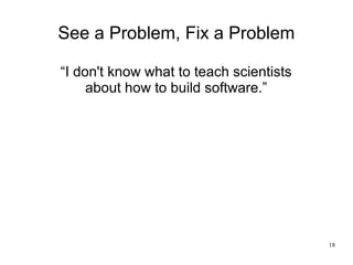 18
See a Problem, Fix a Problem
“I don't know what to teach scientists
about how to build software.”
 
