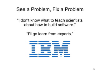 20
See a Problem, Fix a Problem
“I don't know what to teach scientists
about how to build software.”
“I'll go learn from e...