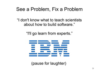 21
See a Problem, Fix a Problem
“I don't know what to teach scientists
about how to build software.”
“I'll go learn from e...
