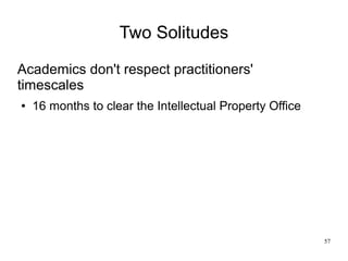57
Two Solitudes
Academics don't respect practitioners'
timescales
● 16 months to clear the Intellectual Property Office
 