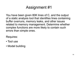 86
Assignment #1
You have been given 80K lines of C, and the output
of a static analysis tool that identifies lines contai...