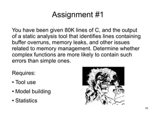 88
Assignment #1
You have been given 80K lines of C, and the output
of a static analysis tool that identifies lines contai...