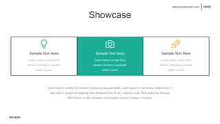 SPLASH
PAGE
www.yourdomain.com
Showcase
Sample Text Here
Lorem Ipsum comes from
section Contrary to popular
belief, Lorem
Sample Text Here
Lorem Ipsum comes from
section Contrary to popular
belief, Lorem
Sample Text Here
Lorem Ipsum comes from
section Contrary to popular
belief, Lorem
Lorem Ipsum comes from section Contrary to popular belief, Lorem Ipsum is not simply random text. It
has roots in a piece of classical Latin literature from 45 BC, making it over 2000 years old. Richard
McClintock, a Latin professor at Hampden-Sydney College in Virginia.
 