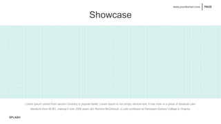 SPLASH
PAGE
www.yourdomain.com
Showcase
Sample Text Here
Lorem Ipsum comes from
section Contrary to popular
belief, Lorem
Sample Text Here
Sample Text Here
Lorem Ipsum comes from
section Contrary to popular
belief, Lorem
Sample Text Here
Lorem Ipsum comes from
section Contrary to popular
belief, Lorem
Lorem Ipsum comes from
section Contrary to popular
belief, Lorem
Lorem Ipsum comes from section Contrary to popular belief, Lorem Ipsum is not simply random text. It has roots in a piece of classical Latin
literature from 45 BC, making it over 2000 years old. Richard McClintock, a Latin professor at Hampden-Sydney College in Virginia.
 