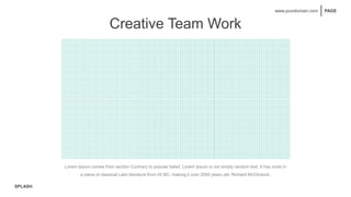 SPLASH
PAGE
www.yourdomain.com
Creative Team Work
Lorem Ipsum comes from section Contrary to popular belief, Lorem Ipsum is not simply random text. It has roots in
a piece of classical Latin literature from 45 BC, making it over 2000 years old. Richard McClintock.
 