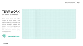 SPLASH
PAGE
www.yourdomain.com
TEAM WORK.
Strat Awesome Your Presentation
Lorem Ipsum comes from section
Contrary to popular belief, Lorem
Ipsum is not simply random text. It has
roots in a piece of classical Latin
literature from 45 BC, making it over
2000 years old. Richard McClintock, a
Latin professor at Hampden-Sydney
College in Virginia.
Sample Text Here
 