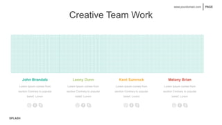 SPLASH
PAGE
www.yourdomain.com
Creative Team Work
John Brandals
Lorem Ipsum comes from
section Contrary to popular
belief, Lorem
Leony Dunn Kent Samrock Melany Brian
Lorem Ipsum comes from
section Contrary to popular
belief, Lorem
Lorem Ipsum comes from
section Contrary to popular
belief, Lorem
Lorem Ipsum comes from
section Contrary to popular
belief, Lorem
 