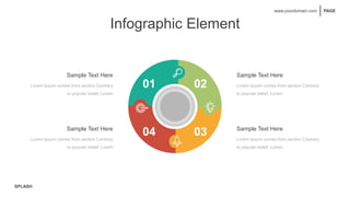 SPLASH
PAGE
www.yourdomain.com
Infographic Element
Sample Text Here
Lorem Ipsum comes from section Contrary
to popular belief, Lorem
Sample Text Here
Lorem Ipsum comes from section Contrary
to popular belief, Lorem
Sample Text Here
Lorem Ipsum comes from section Contrary
to popular belief, Lorem
Sample Text Here
Lorem Ipsum comes from section Contrary
to popular belief, Lorem
01 02
04 03
 
