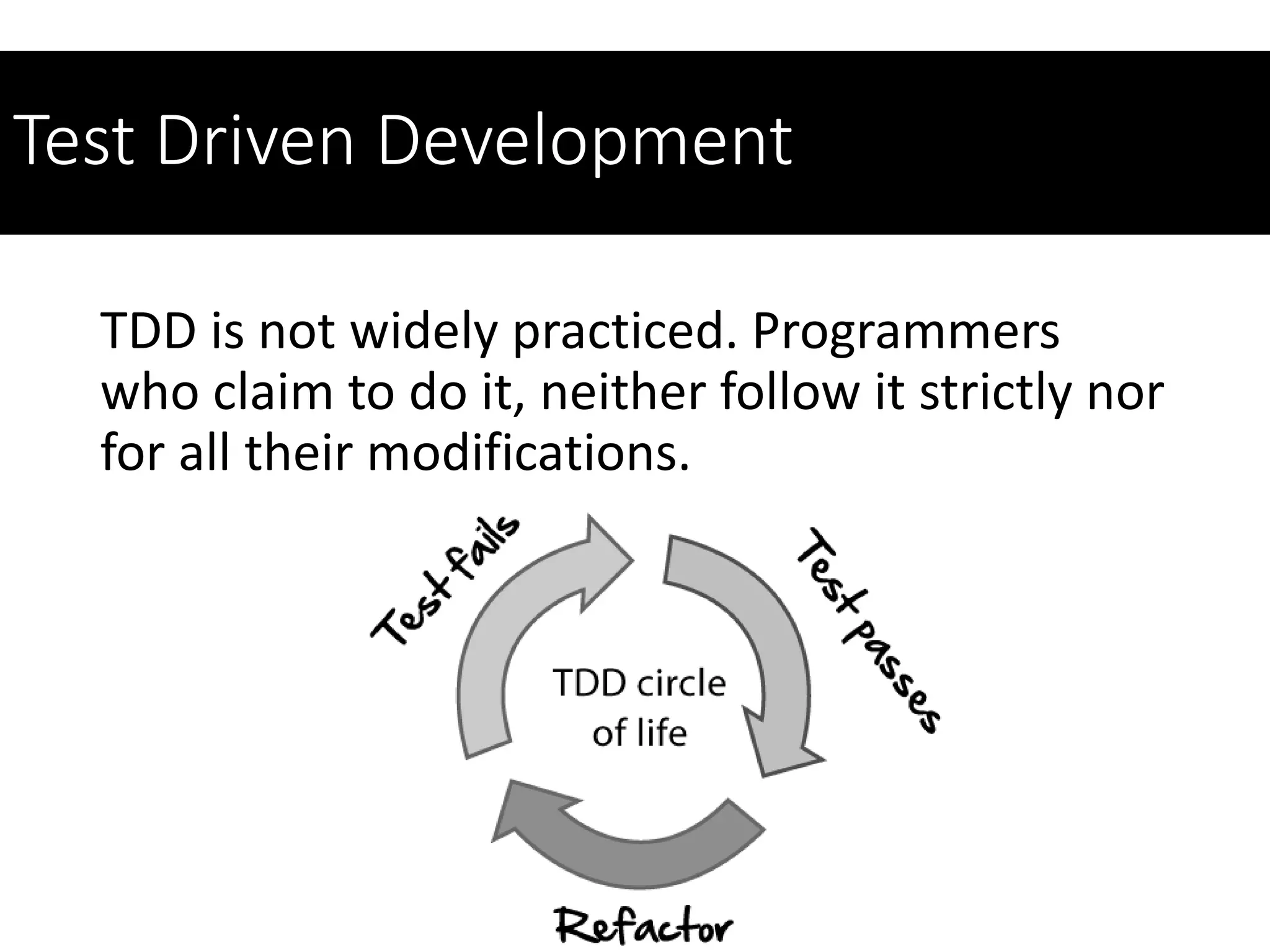 Test Driven Development
TDD is not widely practiced. Programmers
who claim to do it, neither follow it strictly nor
for all their modifications.
 