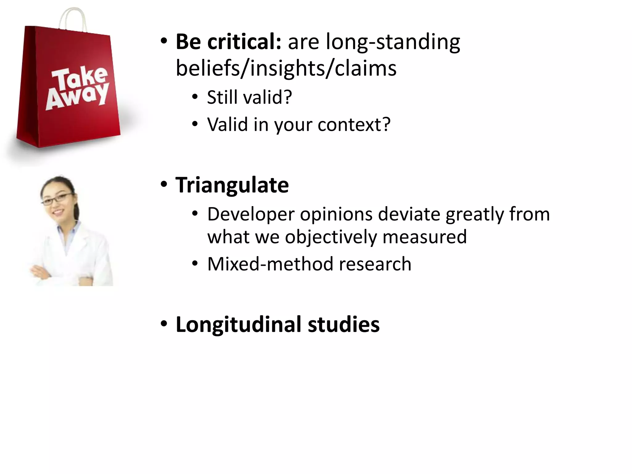 • Be critical: are long-standing
beliefs/insights/claims
• Still valid?
• Valid in your context?
• Triangulate
• Developer opinions deviate greatly from
what we objectively measured
• Mixed-method research
• Longitudinal studies
 