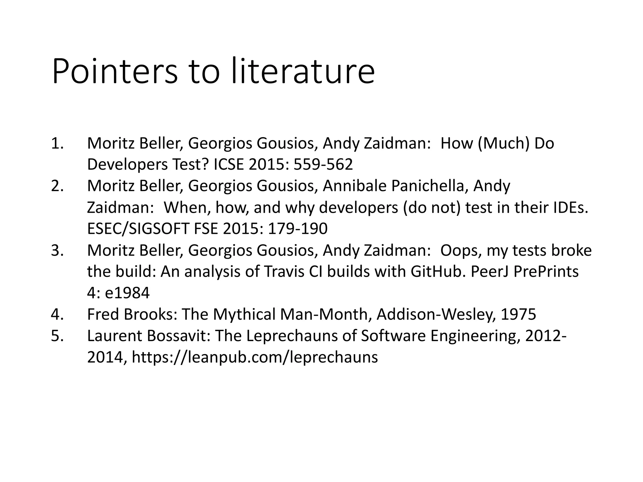 Pointers to literature
1. Moritz Beller, Georgios Gousios, Andy Zaidman: How (Much) Do
Developers Test? ICSE 2015: 559-562
2. Moritz Beller, Georgios Gousios, Annibale Panichella, Andy
Zaidman: When, how, and why developers (do not) test in their IDEs.
ESEC/SIGSOFT FSE 2015: 179-190
3. Moritz Beller, Georgios Gousios, Andy Zaidman: Oops, my tests broke
the build: An analysis of Travis CI builds with GitHub. PeerJ PrePrints
4: e1984
4. Fred Brooks: The Mythical Man-Month, Addison-Wesley, 1975
5. Laurent Bossavit: The Leprechauns of Software Engineering, 2012-
2014, https://leanpub.com/leprechauns
 