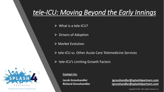 Copyright © 2016 - 2017 Splash 4 Partners, LLC
tele-ICU: Moving Beyond the Early Innings
➢ What is a tele-ICU?
➢ Drivers of Adoption
➢ Market Evolution
➢ tele-ICU vs. Other Acute Care Telemedicine Services
➢ tele-ICU’s Limiting Growth Factors
Contact Us:
Jacob Grosshandler jgrosshandler@splash4partners.com
Richard Grosshandler rgrosshandler@splash4partners.com
Copyright © 2016 - 2017 Splash 4 Partners, LLC
 