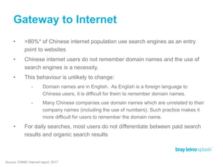 Gateway to Internet
• >80%* of Chinese internet population use search engines as an entry
point to websites
• Chinese internet users do not remember domain names and the use of
search engines is a necessity.
• This behaviour is unlikely to change:
• Domain names are in English. As English is a foreign language to
Chinese users, it is difficult for them to remember domain names.
• Many Chinese companies use domain names which are unrelated to their
company names (including the use of numbers). Such practice makes it
more difficult for users to remember the domain name.
• For daily searches, most users do not differentiate between paid search
results and organic search results
Source: CNNIC Internet report, 2017
 