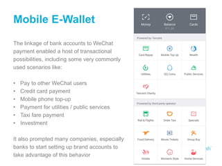 Mobile E-Wallet
The linkage of bank accounts to WeChat
payment enabled a host of transactional
possibilities, including some very commonly
used scenarios like:
• Pay to other WeChat users
• Credit card payment
• Mobile phone top-up
• Payment for utilities / public services
• Taxi fare payment
• Investment
It also prompted many companies, especially
banks to start setting up brand accounts to
take advantage of this behavior
 