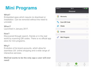 Mini Programs
What?
Embedded apps which require no download or
installation. Can be removed without the need to
uninstall.
When?
Launched in January 2017.
How?
Discovered through search, friends or in the real
world by scanning QR codes. There is no official app
store for mini programs.
Why?
Evolution of its brand accounts, which allow for
seamless UX: online shopping and a wide range of
interactive services.
WeChat wants to be the only app a user will ever
need!
 