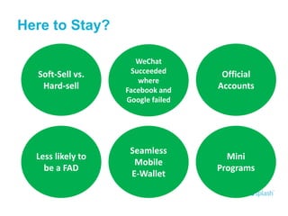 Here to Stay?
Soft-Sell vs.
Hard-sell
WeChat
Succeeded
where
Facebook and
Google failed
Official
Accounts
Less likely to
be a FAD
Seamless
Mobile
E-Wallet
Mini
Programs
 