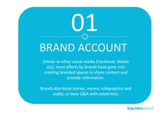 01
BRAND ACCOUNT
Similar to other social media (Facebook, Weibo
etc), most efforts by brands have gone into
creating branded spaces to share content and
provide information.
Brands distribute stories, means, infographics and
audio, or does Q&A with celebrities.
 