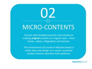 02
MICRO-CONTENTS
Success with branded accounts rests heavily on
creating original content on a regular basis – short
stories, videos, infographics and pictures.
The environment (UI) inside of WeChat brands is
really clean and simple. As a result, successful
content receives attention from audience.
 