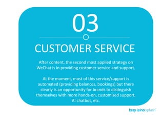 03
CUSTOMER SERVICE
After content, the second most applied strategy on
WeChat is in providing customer service and support.
At the moment, most of this service/support is
automated (providing balances, bookings) but there
clearly is an opportunity for brands to distinguish
themselves with more hands-on, customised support,
AI chatbot, etc.
 
