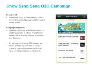 Background:
• Chow Sang Sang, a major jewellery chain in
Hong Kong, wished to drive traffic from online
to new stores.
Campaign mechanics:
• Splash implemented a WeChat campaign to
enable customers to “check-in” at different
stores in order to enjoy different promotions
and discounts.
• By leveraging the native GPS function on
mobile phones, we were able to verify if
customers were at the stores and to push
store-specific promotions and discounts.
Chow Sang Sang O2O Campaign
 