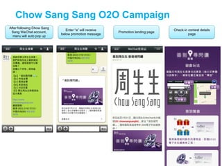 Chow Sang Sang O2O Campaign
After following Chow Sang
Sang WeChat account,
menu will auto pop up
Enter “a” will receive
below promotion message
Promotion landing page
Check-in contest details
page
 