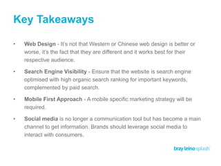 Key Takeaways
• Web Design - It’s not that Western or Chinese web design is better or
worse, it’s the fact that they are different and it works best for their
respective audience.
• Search Engine Visibility - Ensure that the website is search engine
optimised with high organic search ranking for important keywords,
complemented by paid search.
• Mobile First Approach - A mobile specific marketing strategy will be
required.
• Social media is no longer a communication tool but has become a main
channel to get information. Brands should leverage social media to
interact with consumers.
 