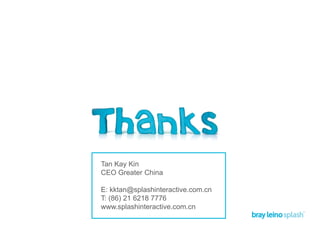 Tan Kay Kin
CEO Greater China
E: kktan@splashinteractive.com.cn
T: (86) 21 6218 7776
www.splashinteractive.com.cn
 