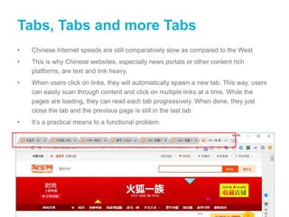 Tabs, Tabs and more Tabs
• Chinese Internet speeds are still comparatively slow as compared to the West
• This is why Chinese websites, especially news portals or other content rich
platforms, are text and link heavy.
• When users click on links, they will automatically spawn a new tab. This way, users
can easily scan through content and click on multiple links at a time. While the
pages are loading, they can read each tab progressively. When done, they just
close the tab and the previous page is still in the last tab
• It’s a practical means to a functional problem.
 